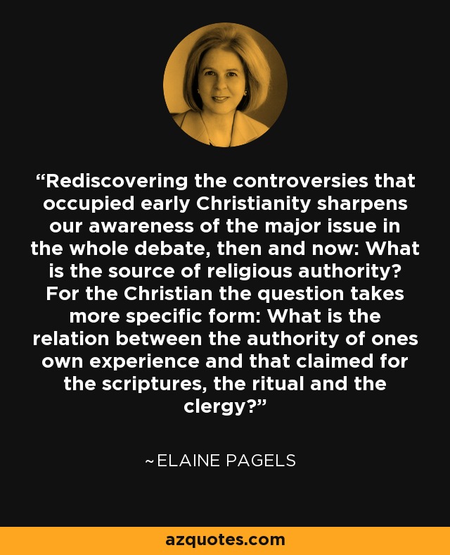Rediscovering the controversies that occupied early Christianity sharpens our awareness of the major issue in the whole debate, then and now: What is the source of religious authority? For the Christian the question takes more specific form: What is the relation between the authority of ones own experience and that claimed for the scriptures, the ritual and the clergy? - Elaine Pagels