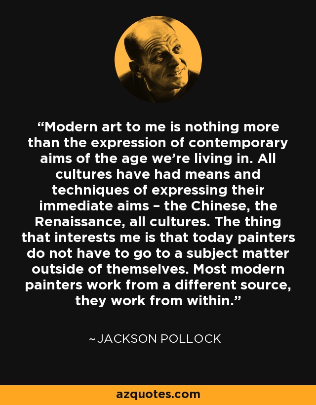 Modern art to me is nothing more than the expression of contemporary aims of the age we’re living in. All cultures have had means and techniques of expressing their immediate aims – the Chinese, the Renaissance, all cultures. The thing that interests me is that today painters do not have to go to a subject matter outside of themselves. Most modern painters work from a different source, they work from within. - Jackson Pollock