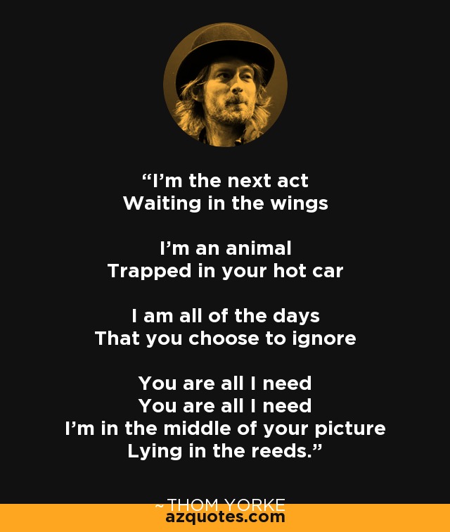 I'm the next act Waiting in the wings I'm an animal Trapped in your hot car I am all of the days That you choose to ignore You are all I need You are all I need I'm in the middle of your picture Lying in the reeds. - Thom Yorke