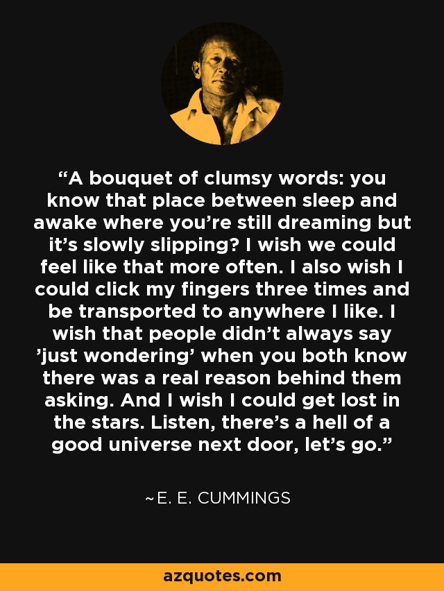 A bouquet of clumsy words: you know that place between sleep and awake where you're still dreaming but it's slowly slipping? I wish we could feel like that more often. I also wish I could click my fingers three times and be transported to anywhere I like. I wish that people didn't always say 'just wondering' when you both know there was a real reason behind them asking. And I wish I could get lost in the stars. Listen, there's a hell of a good universe next door, let's go. - e. e. cummings