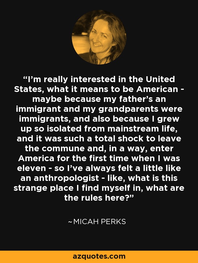 I'm really interested in the United States, what it means to be American - maybe because my father's an immigrant and my grandparents were immigrants, and also because I grew up so isolated from mainstream life, and it was such a total shock to leave the commune and, in a way, enter America for the first time when I was eleven - so I've always felt a little like an anthropologist - like, what is this strange place I find myself in, what are the rules here? - Micah Perks