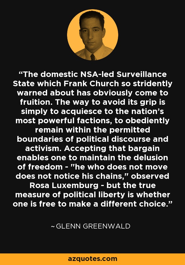 The domestic NSA-led Surveillance State which Frank Church so stridently warned about has obviously come to fruition. The way to avoid its grip is simply to acquiesce to the nation's most powerful factions, to obediently remain within the permitted boundaries of political discourse and activism. Accepting that bargain enables one to maintain the delusion of freedom - 