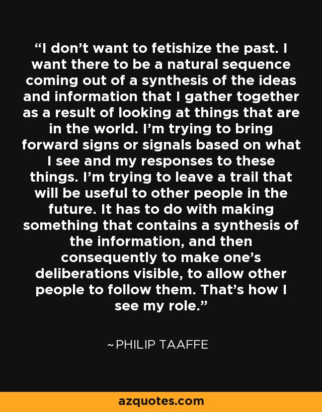 I don't want to fetishize the past. I want there to be a natural sequence coming out of a synthesis of the ideas and information that I gather together as a result of looking at things that are in the world. I'm trying to bring forward signs or signals based on what I see and my responses to these things. I'm trying to leave a trail that will be useful to other people in the future. It has to do with making something that contains a synthesis of the information, and then consequently to make one's deliberations visible, to allow other people to follow them. That's how I see my role. - Philip Taaffe