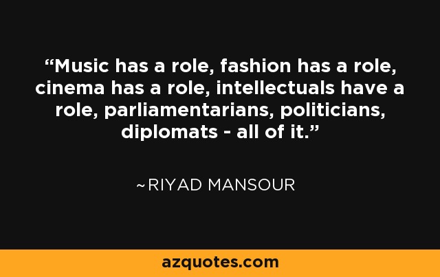 Music has a role, fashion has a role, cinema has a role, intellectuals have a role, parliamentarians, politicians, diplomats - all of it. - Riyad Mansour