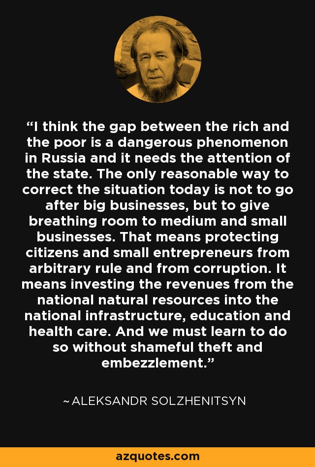 I think the gap between the rich and the poor is a dangerous phenomenon in Russia and it needs the attention of the state. The only reasonable way to correct the situation today is not to go after big businesses, but to give breathing room to medium and small businesses. That means protecting citizens and small entrepreneurs from arbitrary rule and from corruption. It means investing the revenues from the national natural resources into the national infrastructure, education and health care. And we must learn to do so without shameful theft and embezzlement. - Aleksandr Solzhenitsyn