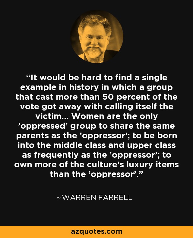 It would be hard to find a single example in history in which a group that cast more than 50 percent of the vote got away with calling itself the victim... Women are the only 'oppressed' group to share the same parents as the 'oppressor'; to be born into the middle class and upper class as frequently as the 'oppressor'; to own more of the culture's luxury items than the 'oppressor'. - Warren Farrell