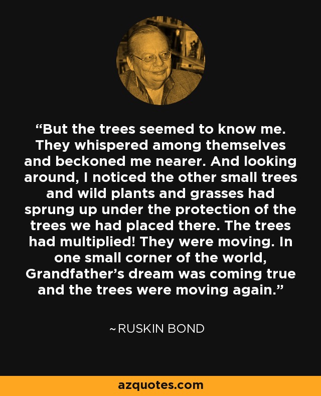 But the trees seemed to know me. They whispered among themselves and beckoned me nearer. And looking around, I noticed the other small trees and wild plants and grasses had sprung up under the protection of the trees we had placed there. The trees had multiplied! They were moving. In one small corner of the world, Grandfather's dream was coming true and the trees were moving again. - Ruskin Bond