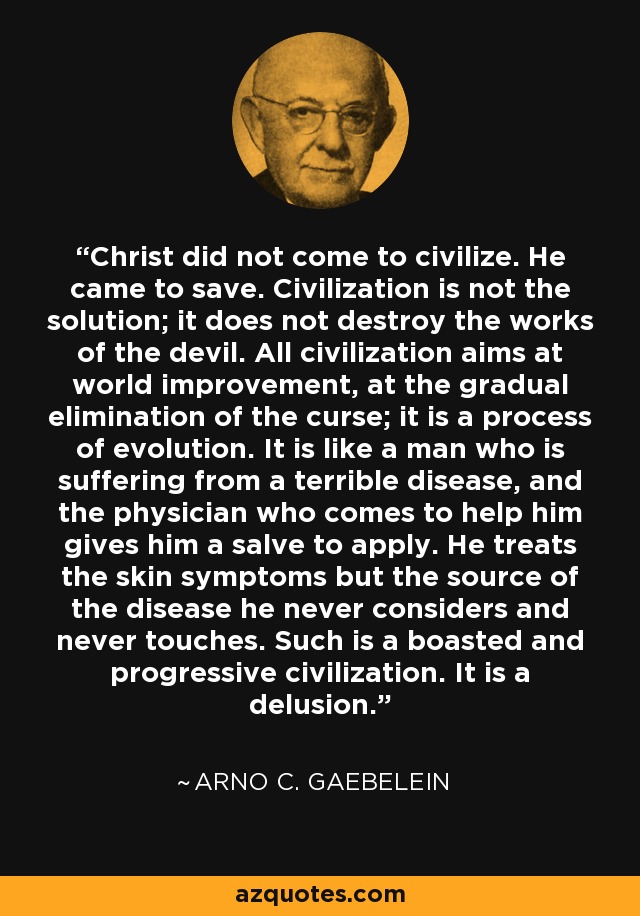 Christ did not come to civilize. He came to save. Civilization is not the solution; it does not destroy the works of the devil. All civilization aims at world improvement, at the gradual elimination of the curse; it is a process of evolution. It is like a man who is suffering from a terrible disease, and the physician who comes to help him gives him a salve to apply. He treats the skin symptoms but the source of the disease he never considers and never touches. Such is a boasted and progressive civilization. It is a delusion. - Arno C. Gaebelein