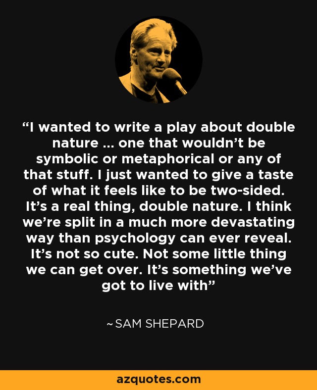 I wanted to write a play about double nature ... one that wouldn't be symbolic or metaphorical or any of that stuff. I just wanted to give a taste of what it feels like to be two-sided. It's a real thing, double nature. I think we're split in a much more devastating way than psychology can ever reveal. It's not so cute. Not some little thing we can get over. It's something we've got to live with - Sam Shepard