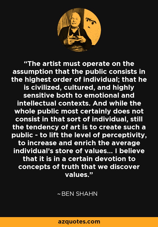 The artist must operate on the assumption that the public consists in the highest order of individual; that he is civilized, cultured, and highly sensitive both to emotional and intellectual contexts. And while the whole public most certainly does not consist in that sort of individual, still the tendency of art is to create such a public - to lift the level of perceptivity, to increase and enrich the average individual's store of values... I believe that it is in a certain devotion to concepts of truth that we discover values. - Ben Shahn
