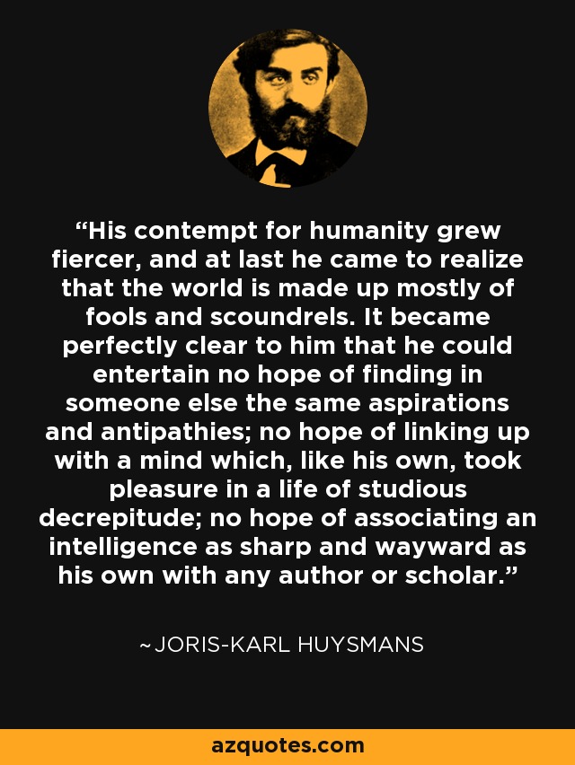 His contempt for humanity grew fiercer, and at last he came to realize that the world is made up mostly of fools and scoundrels. It became perfectly clear to him that he could entertain no hope of finding in someone else the same aspirations and antipathies; no hope of linking up with a mind which, like his own, took pleasure in a life of studious decrepitude; no hope of associating an intelligence as sharp and wayward as his own with any author or scholar. - Joris-Karl Huysmans