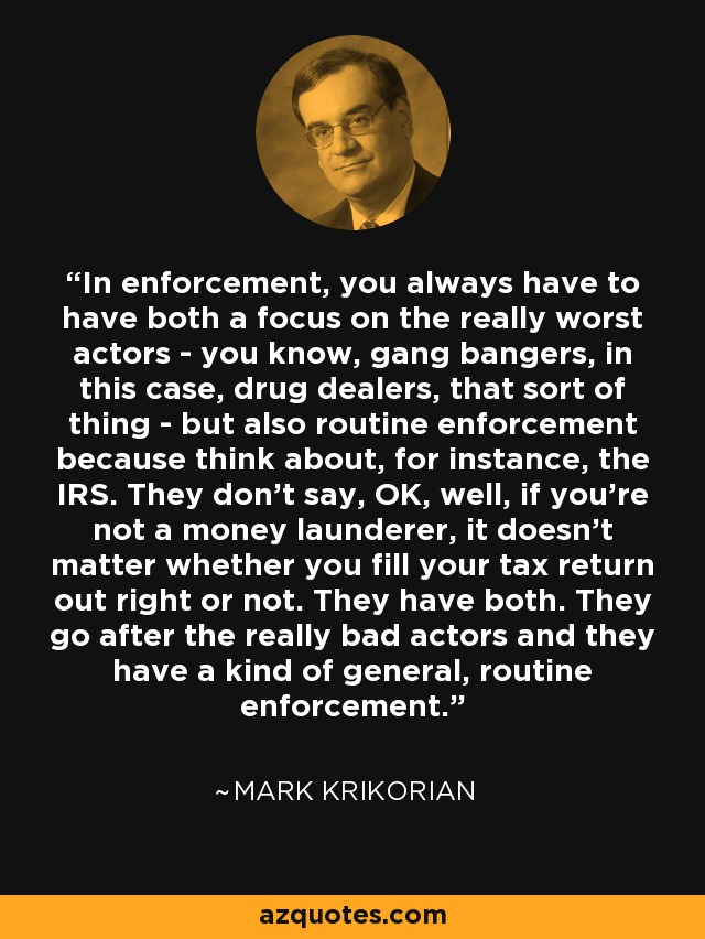 In enforcement, you always have to have both a focus on the really worst actors - you know, gang bangers, in this case, drug dealers, that sort of thing - but also routine enforcement because think about, for instance, the IRS. They don't say, OK, well, if you're not a money launderer, it doesn't matter whether you fill your tax return out right or not. They have both. They go after the really bad actors and they have a kind of general, routine enforcement. - Mark Krikorian