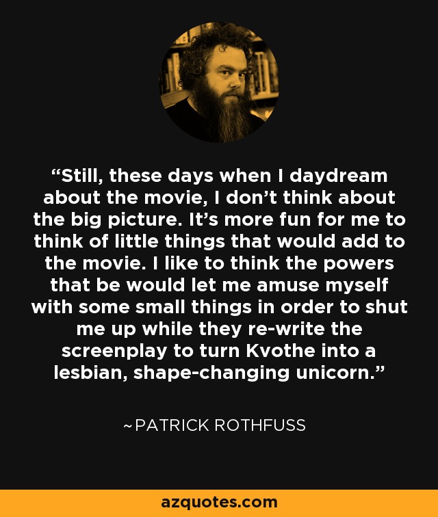 Still, these days when I daydream about the movie, I don't think about the big picture. It's more fun for me to think of little things that would add to the movie. I like to think the powers that be would let me amuse myself with some small things in order to shut me up while they re-write the screenplay to turn Kvothe into a lesbian, shape-changing unicorn. - Patrick Rothfuss