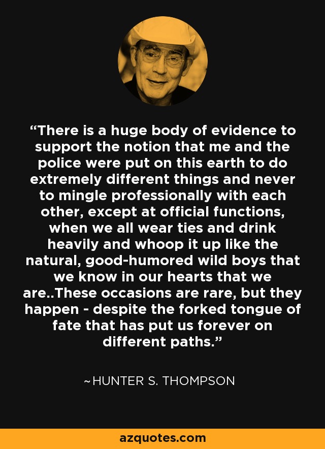 There is a huge body of evidence to support the notion that me and the police were put on this earth to do extremely different things and never to mingle professionally with each other, except at official functions, when we all wear ties and drink heavily and whoop it up like the natural, good-humored wild boys that we know in our hearts that we are..These occasions are rare, but they happen - despite the forked tongue of fate that has put us forever on different paths. - Hunter S. Thompson