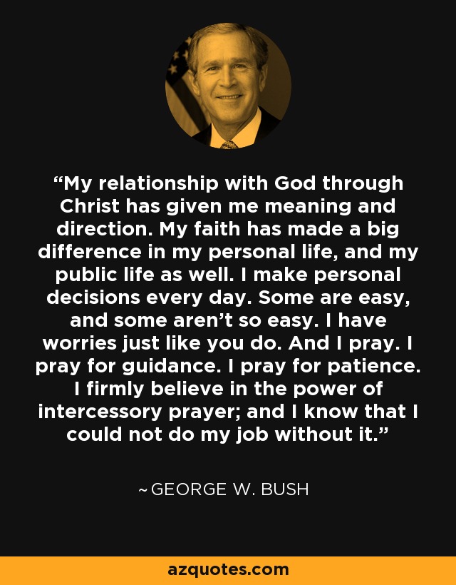 My relationship with God through Christ has given me meaning and direction. My faith has made a big difference in my personal life, and my public life as well. I make personal decisions every day. Some are easy, and some aren't so easy. I have worries just like you do. And I pray. I pray for guidance. I pray for patience. I firmly believe in the power of intercessory prayer; and I know that I could not do my job without it. - George W. Bush