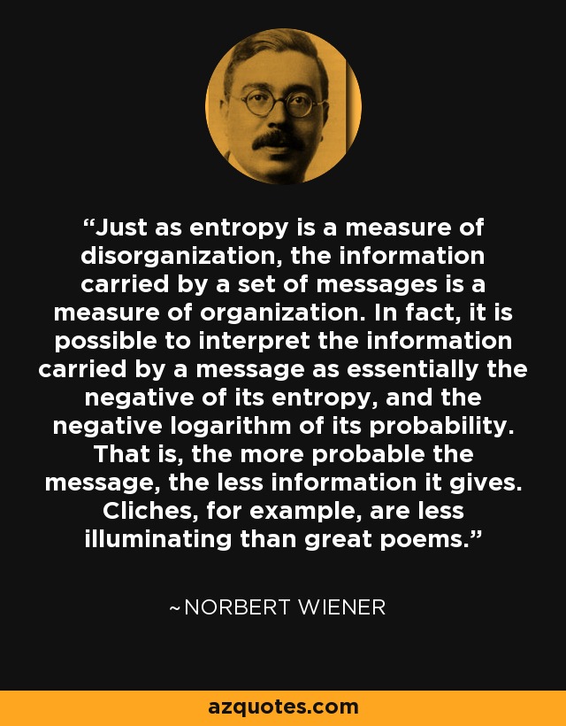 Just as entropy is a measure of disorganization, the information carried by a set of messages is a measure of organization. In fact, it is possible to interpret the information carried by a message as essentially the negative of its entropy, and the negative logarithm of its probability. That is, the more probable the message, the less information it gives. Cliches, for example, are less illuminating than great poems. - Norbert Wiener