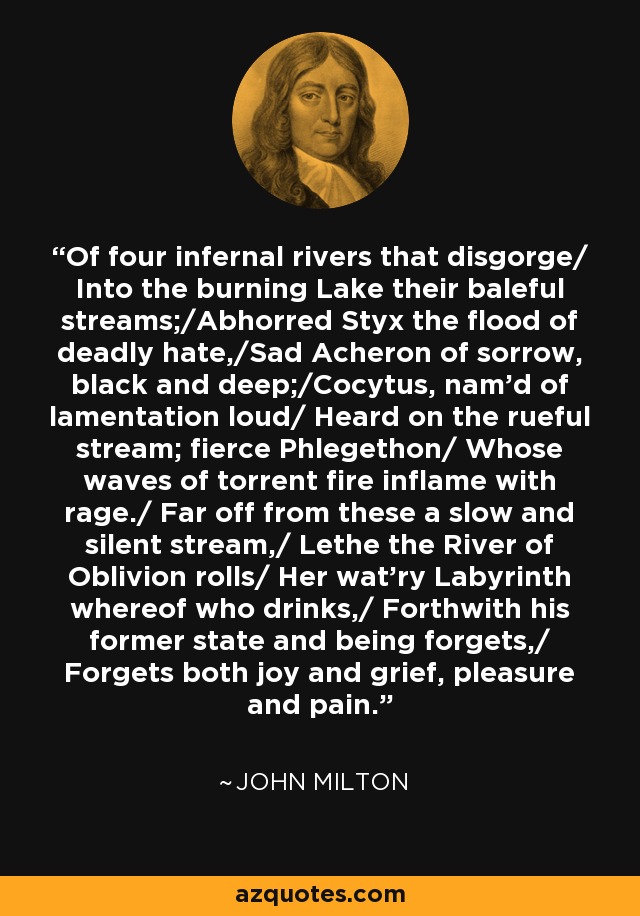 Of four infernal rivers that disgorge/ Into the burning Lake their baleful streams;/Abhorred Styx the flood of deadly hate,/Sad Acheron of sorrow, black and deep;/Cocytus, nam'd of lamentation loud/ Heard on the rueful stream; fierce Phlegethon/ Whose waves of torrent fire inflame with rage./ Far off from these a slow and silent stream,/ Lethe the River of Oblivion rolls/ Her wat'ry Labyrinth whereof who drinks,/ Forthwith his former state and being forgets,/ Forgets both joy and grief, pleasure and pain. - John Milton