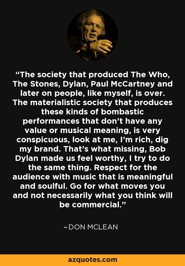 The society that produced The Who, The Stones, Dylan, Paul McCartney and later on people, like myself, is over. The materialistic society that produces these kinds of bombastic performances that don't have any value or musical meaning, is very conspicuous, look at me, I'm rich, dig my brand. That's what missing, Bob Dylan made us feel worthy, I try to do the same thing. Respect for the audience with music that is meaningful and soulful. Go for what moves you and not necessarily what you think will be commercial. - Don McLean