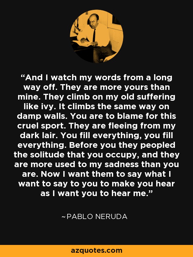 And I watch my words from a long way off. They are more yours than mine. They climb on my old suffering like ivy. It climbs the same way on damp walls. You are to blame for this cruel sport. They are fleeing from my dark lair. You fill everything, you fill everything. Before you they peopled the solitude that you occupy, and they are more used to my sadness than you are. Now I want them to say what I want to say to you to make you hear as I want you to hear me. - Pablo Neruda