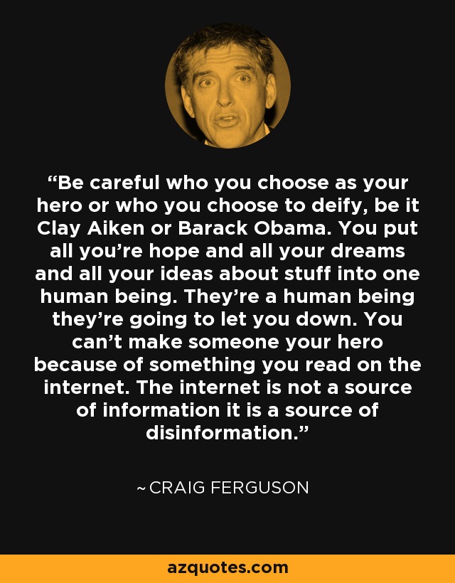 Be careful who you choose as your hero or who you choose to deify, be it Clay Aiken or Barack Obama. You put all you're hope and all your dreams and all your ideas about stuff into one human being. They're a human being they're going to let you down. You can't make someone your hero because of something you read on the internet. The internet is not a source of information it is a source of disinformation. - Craig Ferguson