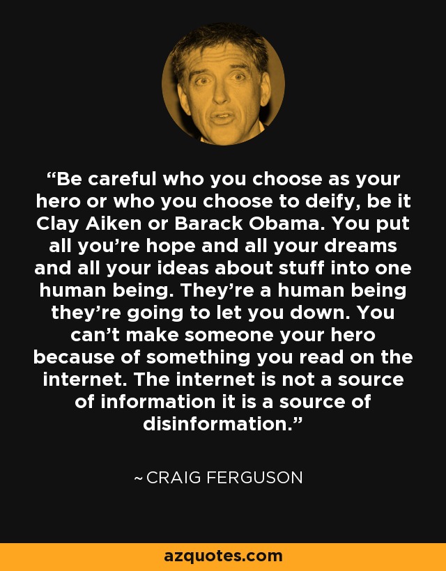 Be careful who you choose as your hero or who you choose to deify, be it Clay Aiken or Barack Obama. You put all you're hope and all your dreams and all your ideas about stuff into one human being. They're a human being they're going to let you down. You can't make someone your hero because of something you read on the internet. The internet is not a source of information it is a source of disinformation. - Craig Ferguson