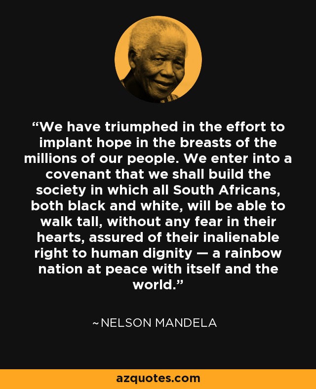 We have triumphed in the effort to implant hope in the breasts of the millions of our people. We enter into a covenant that we shall build the society in which all South Africans, both black and white, will be able to walk tall, without any fear in their hearts, assured of their inalienable right to human dignity — a rainbow nation at peace with itself and the world. - Nelson Mandela