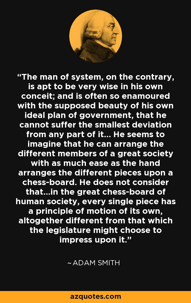 The man of system, on the contrary, is apt to be very wise in his own conceit; and is often so enamoured with the supposed beauty of his own ideal plan of government, that he cannot suffer the smallest deviation from any part of it... He seems to imagine that he can arrange the different members of a great society with as much ease as the hand arranges the different pieces upon a chess-board. He does not consider that...in the great chess-board of human society, every single piece has a principle of motion of its own, altogether different from that which the legislature might choose to impress upon it. - Adam Smith