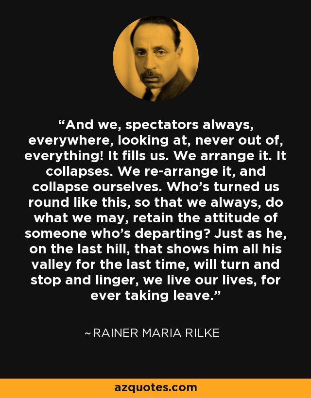 And we, spectators always, everywhere, looking at, never out of, everything! It fills us. We arrange it. It collapses. We re-arrange it, and collapse ourselves. Who's turned us round like this, so that we always, do what we may, retain the attitude of someone who's departing? Just as he, on the last hill, that shows him all his valley for the last time, will turn and stop and linger, we live our lives, for ever taking leave. - Rainer Maria Rilke