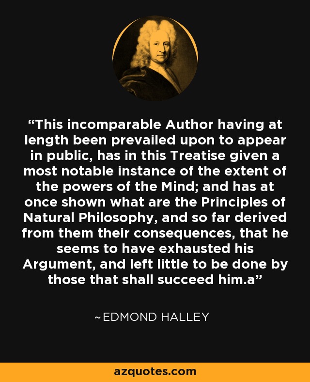 This incomparable Author having at length been prevailed upon to appear in public, has in this Treatise given a most notable instance of the extent of the powers of the Mind; and has at once shown what are the Principles of Natural Philosophy, and so far derived from them their consequences, that he seems to have exhausted his Argument, and left little to be done by those that shall succeed him.a - Edmond Halley