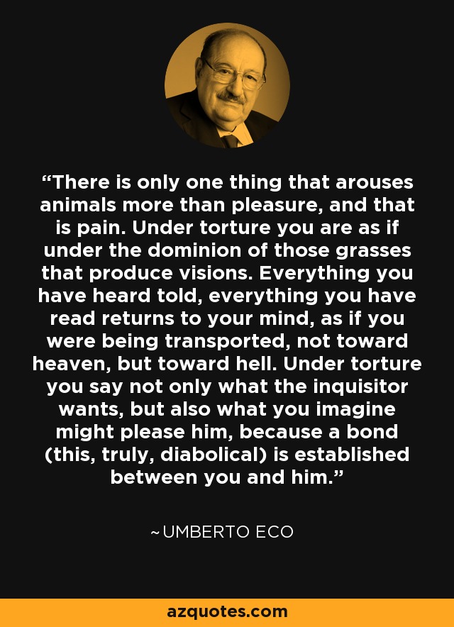 There is only one thing that arouses animals more than pleasure, and that is pain. Under torture you are as if under the dominion of those grasses that produce visions. Everything you have heard told, everything you have read returns to your mind, as if you were being transported, not toward heaven, but toward hell. Under torture you say not only what the inquisitor wants, but also what you imagine might please him, because a bond (this, truly, diabolical) is established between you and him. - Umberto Eco