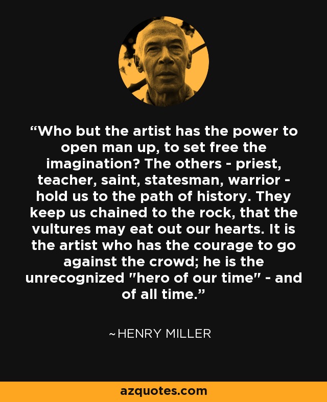 Who but the artist has the power to open man up, to set free the imagination? The others - priest, teacher, saint, statesman, warrior - hold us to the path of history. They keep us chained to the rock, that the vultures may eat out our hearts. It is the artist who has the courage to go against the crowd; he is the unrecognized 