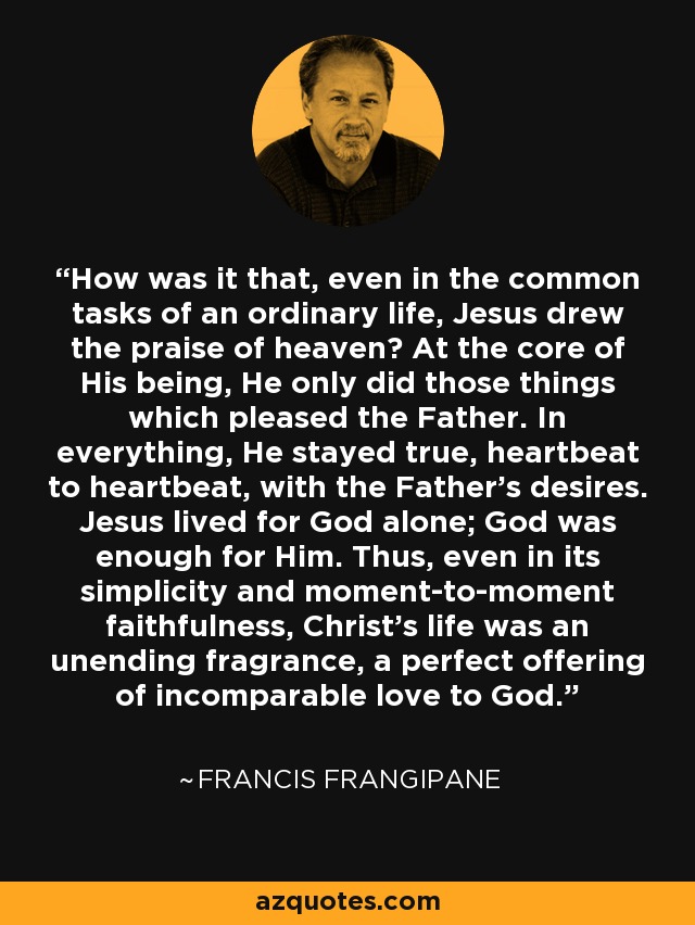 How was it that, even in the common tasks of an ordinary life, Jesus drew the praise of heaven? At the core of His being, He only did those things which pleased the Father. In everything, He stayed true, heartbeat to heartbeat, with the Father's desires. Jesus lived for God alone; God was enough for Him. Thus, even in its simplicity and moment-to-moment faithfulness, Christ's life was an unending fragrance, a perfect offering of incomparable love to God. - Francis Frangipane