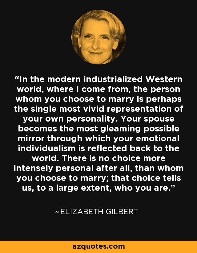 In the modern industrialized Western world, where I come from, the person whom you choose to marry is perhaps the single most vivid representation of your own personality. Your spouse becomes the most gleaming possible mirror through which your emotional individualism is reflected back to the world. There is no choice more intensely personal after all, than whom you choose to marry; that choice tells us, to a large extent, who you are. - Elizabeth Gilbert