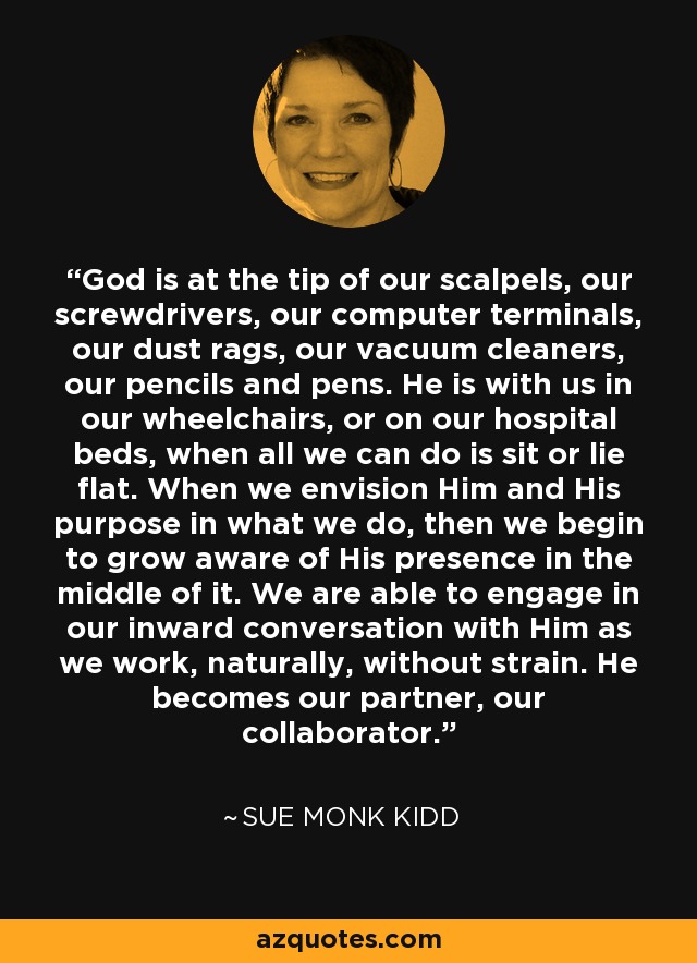 God is at the tip of our scalpels, our screwdrivers, our computer terminals, our dust rags, our vacuum cleaners, our pencils and pens. He is with us in our wheelchairs, or on our hospital beds, when all we can do is sit or lie flat. When we envision Him and His purpose in what we do, then we begin to grow aware of His presence in the middle of it. We are able to engage in our inward conversation with Him as we work, naturally, without strain. He becomes our partner, our collaborator. - Sue Monk Kidd