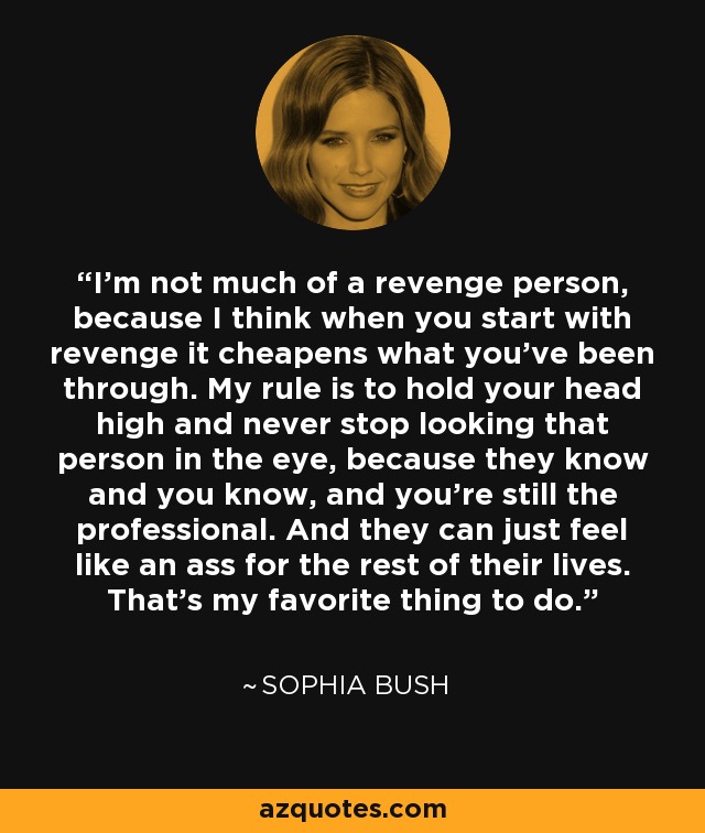 I'm not much of a revenge person, because I think when you start with revenge it cheapens what you've been through. My rule is to hold your head high and never stop looking that person in the eye, because they know and you know, and you're still the professional. And they can just feel like an ass for the rest of their lives. That's my favorite thing to do. - Sophia Bush