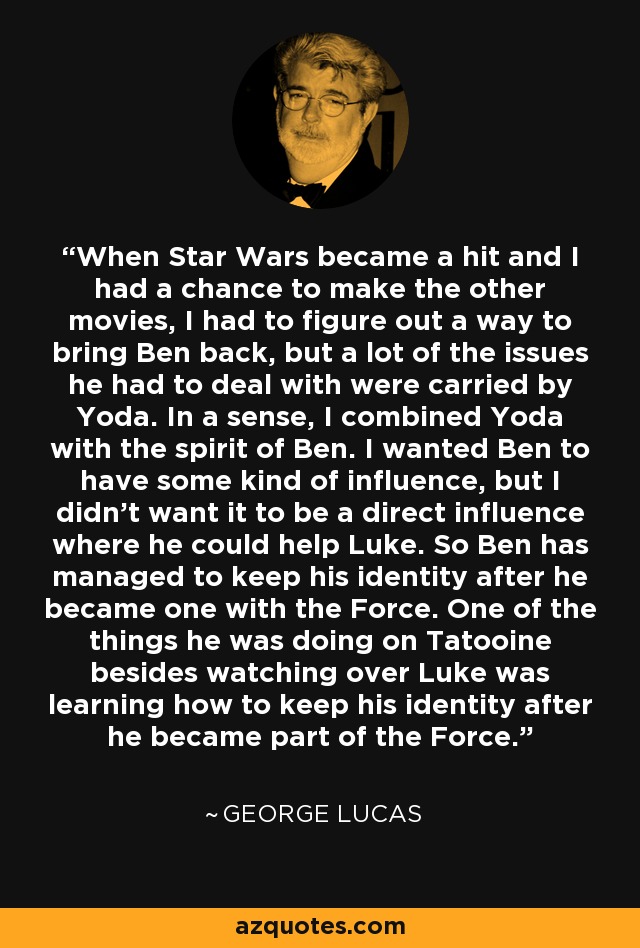 When Star Wars became a hit and I had a chance to make the other movies, I had to figure out a way to bring Ben back, but a lot of the issues he had to deal with were carried by Yoda. In a sense, I combined Yoda with the spirit of Ben. I wanted Ben to have some kind of influence, but I didn't want it to be a direct influence where he could help Luke. So Ben has managed to keep his identity after he became one with the Force. One of the things he was doing on Tatooine besides watching over Luke was learning how to keep his identity after he became part of the Force. - George Lucas