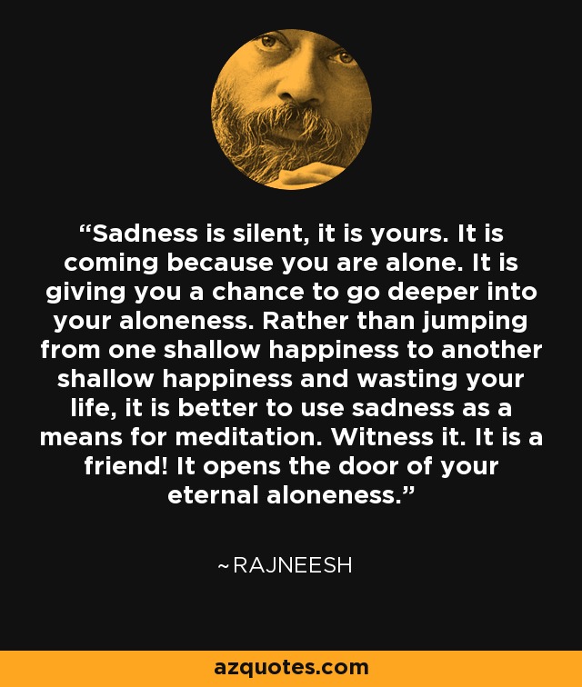 Sadness is silent, it is yours. It is coming because you are alone. It is giving you a chance to go deeper into your aloneness. Rather than jumping from one shallow happiness to another shallow happiness and wasting your life, it is better to use sadness as a means for meditation. Witness it. It is a friend! It opens the door of your eternal aloneness. - Rajneesh