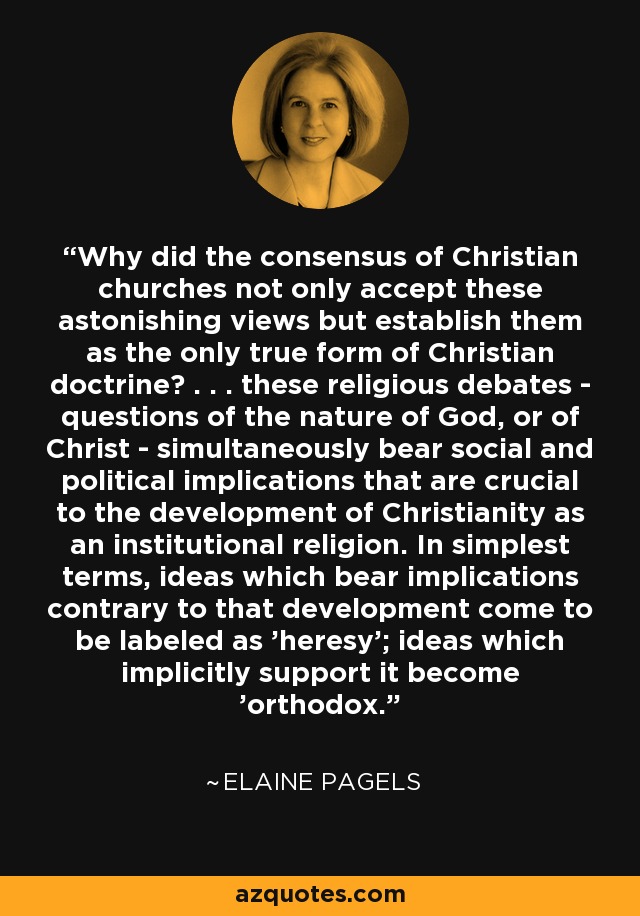 Why did the consensus of Christian churches not only accept these astonishing views but establish them as the only true form of Christian doctrine? . . . these religious debates - questions of the nature of God, or of Christ - simultaneously bear social and political implications that are crucial to the development of Christianity as an institutional religion. In simplest terms, ideas which bear implications contrary to that development come to be labeled as 'heresy'; ideas which implicitly support it become 'orthodox.' - Elaine Pagels
