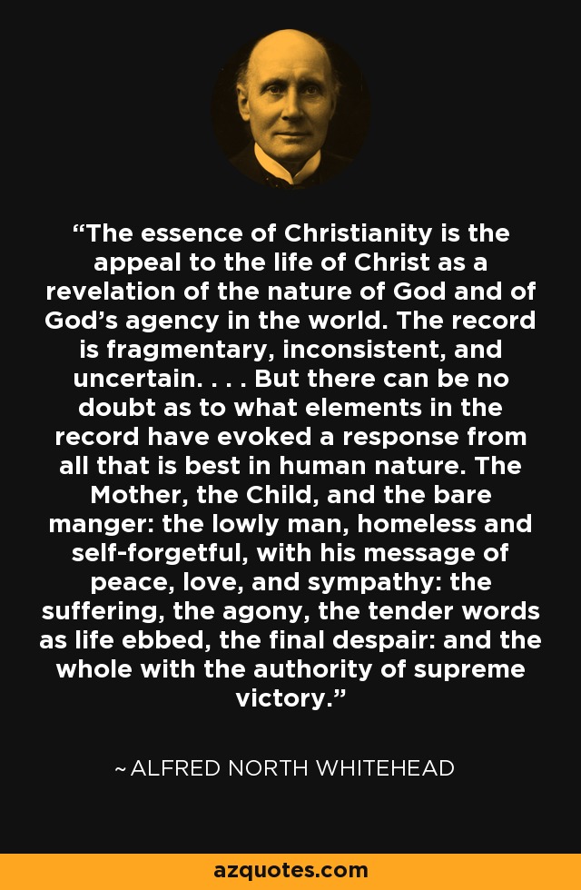 The essence of Christianity is the appeal to the life of Christ as a revelation of the nature of God and of God's agency in the world. The record is fragmentary, inconsistent, and uncertain. . . . But there can be no doubt as to what elements in the record have evoked a response from all that is best in human nature. The Mother, the Child, and the bare manger: the lowly man, homeless and self-forgetful, with his message of peace, love, and sympathy: the suffering, the agony, the tender words as life ebbed, the final despair: and the whole with the authority of supreme victory. - Alfred North Whitehead