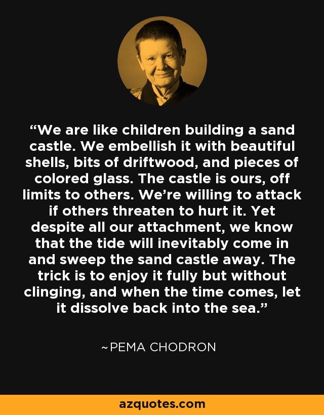 We are like children building a sand castle. We embellish it with beautiful shells, bits of driftwood, and pieces of colored glass. The castle is ours, off limits to others. We’re willing to attack if others threaten to hurt it. Yet despite all our attachment, we know that the tide will inevitably come in and sweep the sand castle away. The trick is to enjoy it fully but without clinging, and when the time comes, let it dissolve back into the sea. - Pema Chodron