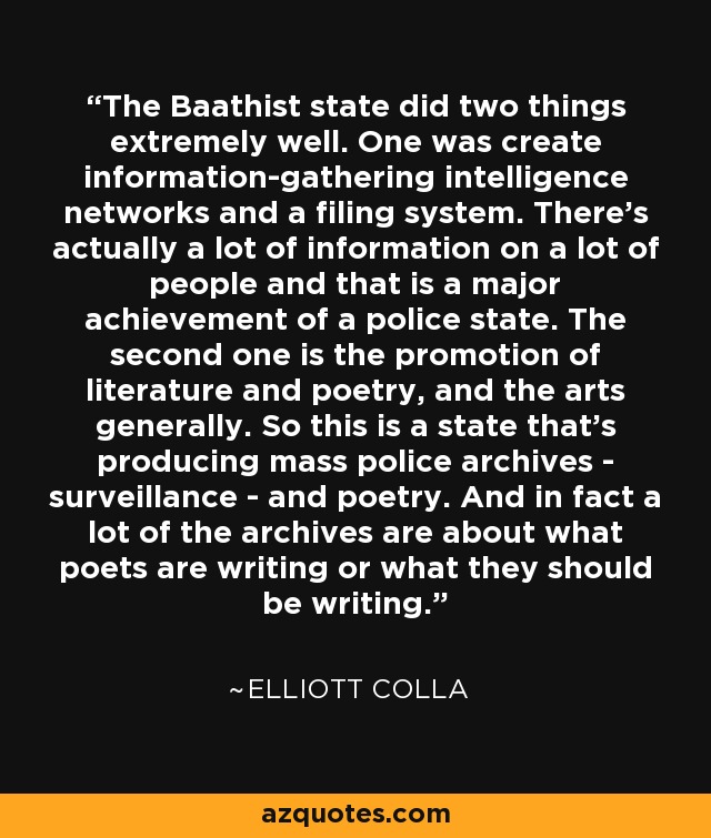 The Baathist state did two things extremely well. One was create information-gathering intelligence networks and a filing system. There's actually a lot of information on a lot of people and that is a major achievement of a police state. The second one is the promotion of literature and poetry, and the arts generally. So this is a state that's producing mass police archives - surveillance - and poetry. And in fact a lot of the archives are about what poets are writing or what they should be writing. - Elliott Colla