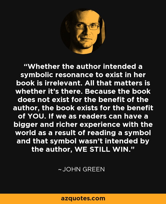 Whether the author intended a symbolic resonance to exist in her book is irrelevant. All that matters is whether it's there. Because the book does not exist for the benefit of the author, the book exists for the benefit of YOU. If we as readers can have a bigger and richer experience with the world as a result of reading a symbol and that symbol wasn't intended by the author, WE STILL WIN. - John Green