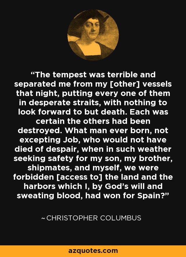 The tempest was terrible and separated me from my [other] vessels that night, putting every one of them in desperate straits, with nothing to look forward to but death. Each was certain the others had been destroyed. What man ever born, not excepting Job, who would not have died of despair, when in such weather seeking safety for my son, my brother, shipmates, and myself, we were forbidden [access to] the land and the harbors which I, by God's will and sweating blood, had won for Spain? - Christopher Columbus