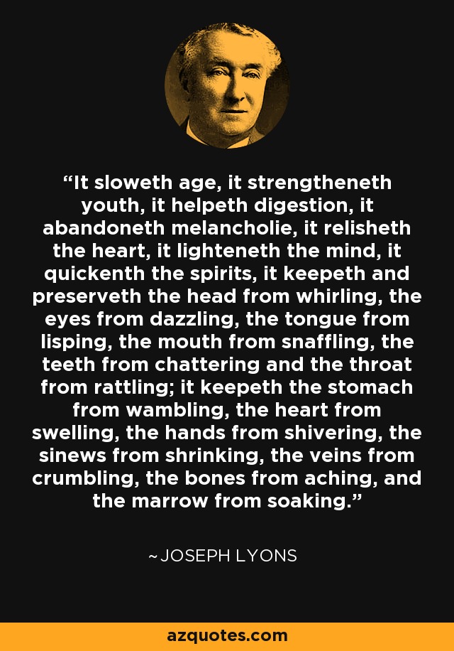 It sloweth age, it strengtheneth youth, it helpeth digestion, it abandoneth melancholie, it relisheth the heart, it lighteneth the mind, it quickenth the spirits, it keepeth and preserveth the head from whirling, the eyes from dazzling, the tongue from lisping, the mouth from snaffling, the teeth from chattering and the throat from rattling; it keepeth the stomach from wambling, the heart from swelling, the hands from shivering, the sinews from shrinking, the veins from crumbling, the bones from aching, and the marrow from soaking. - Joseph Lyons