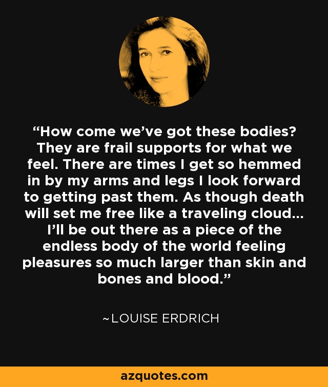 How come we've got these bodies? They are frail supports for what we feel. There are times I get so hemmed in by my arms and legs I look forward to getting past them. As though death will set me free like a traveling cloud... I'll be out there as a piece of the endless body of the world feeling pleasures so much larger than skin and bones and blood. - Louise Erdrich