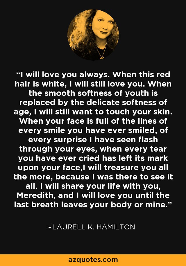 I will love you always. When this red hair is white, I will still love you. When the smooth softness of youth is replaced by the delicate softness of age, I will still want to touch your skin. When your face is full of the lines of every smile you have ever smiled, of every surprise I have seen flash through your eyes, when every tear you have ever cried has left its mark upon your face,I will treasure you all the more, because I was there to see it all. I will share your life with you, Meredith, and I will love you until the last breath leaves your body or mine. - Laurell K. Hamilton