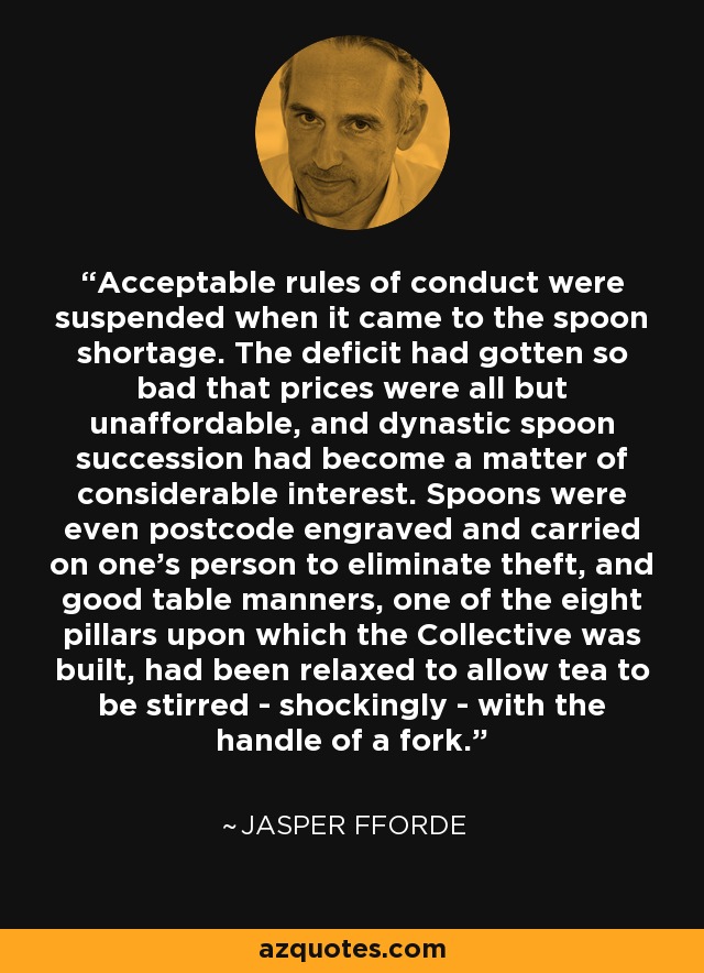 Acceptable rules of conduct were suspended when it came to the spoon shortage. The deficit had gotten so bad that prices were all but unaffordable, and dynastic spoon succession had become a matter of considerable interest. Spoons were even postcode engraved and carried on one's person to eliminate theft, and good table manners, one of the eight pillars upon which the Collective was built, had been relaxed to allow tea to be stirred - shockingly - with the handle of a fork. - Jasper Fforde