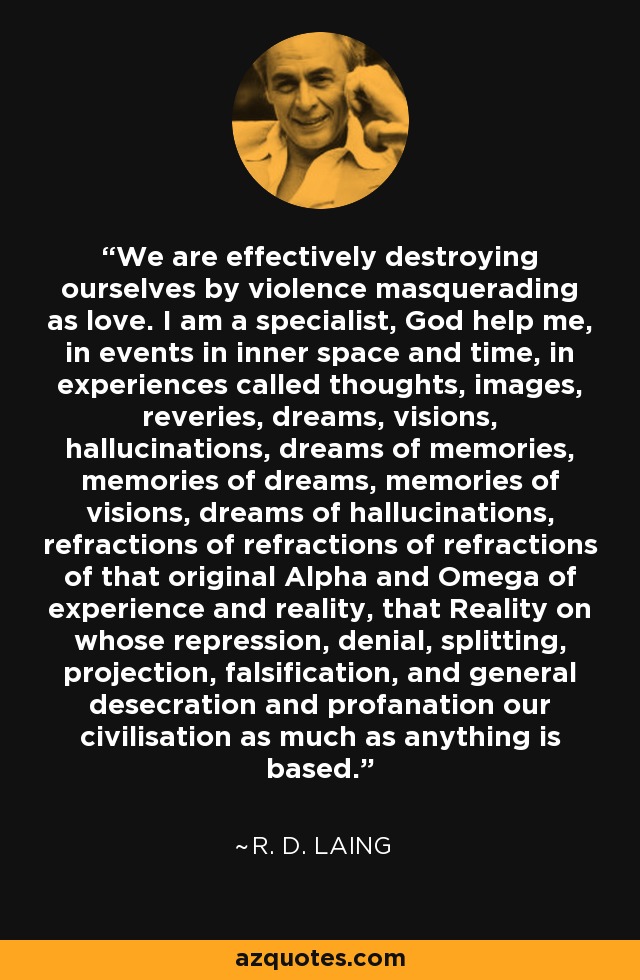 We are effectively destroying ourselves by violence masquerading as love. I am a specialist, God help me, in events in inner space and time, in experiences called thoughts, images, reveries, dreams, visions, hallucinations, dreams of memories, memories of dreams, memories of visions, dreams of hallucinations, refractions of refractions of refractions of that original Alpha and Omega of experience and reality, that Reality on whose repression, denial, splitting, projection, falsification, and general desecration and profanation our civilisation as much as anything is based. - R. D. Laing