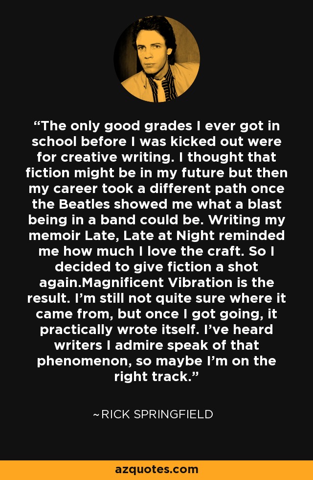 The only good grades I ever got in school before I was kicked out were for creative writing. I thought that fiction might be in my future but then my career took a different path once the Beatles showed me what a blast being in a band could be. Writing my memoir Late, Late at Night reminded me how much I love the craft. So I decided to give fiction a shot again.Magnificent Vibration is the result. I’m still not quite sure where it came from, but once I got going, it practically wrote itself. I’ve heard writers I admire speak of that phenomenon, so maybe I’m on the right track. - Rick Springfield