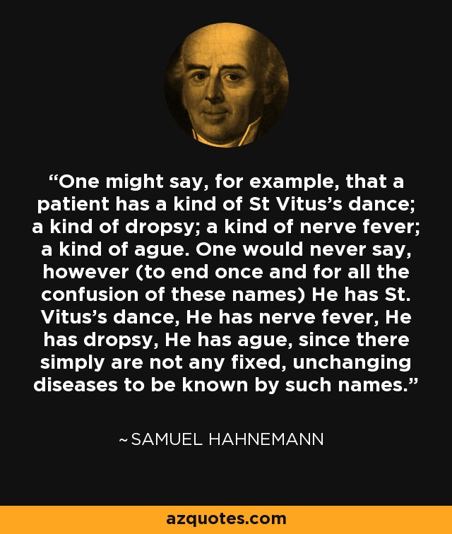 One might say, for example, that a patient has a kind of St Vitus's dance; a kind of dropsy; a kind of nerve fever; a kind of ague. One would never say, however (to end once and for all the confusion of these names) He has St. Vitus's dance, He has nerve fever, He has dropsy, He has ague, since there simply are not any fixed, unchanging diseases to be known by such names. - Samuel Hahnemann